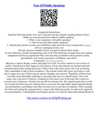 Fear Of Public Speaking
Assignment Instructions:
Read the following article, How can I overcome my fear of public speaking (Mayo Clinic).
Reflect on your personal fears related to public speaking.
1–What is your experience with public speaking?
2– How do you feel about public speaking?
3– Identify three positive results you would like to gain from this course (organization, speech
delivery, managing anxiety, etc)
Provide concrete examples of how you plan to achieve these results.
In your reflection, consider incorporating some or all of the following concepts from your reading
assignment and lesson; explain how they come into play in relation to those positive results:
glossophobia, self–esteem, perception, confidence, and culture.
Assignment...show more content...
Men have a right to decide, control, and judge us as well. As result, whenever I am in front of
public, I decide not to fully engage in conversation. All my interventions are limited with brief
comments about what is being discussed. I believe that is the mean reason why I am not feeling
fully comfortable to talk in front of audience. The oriental culture that I grew up in plays a vital
role to impact my way of delivering my speech, thoughts, and concerns. Regardless of those facts,
I am fully aware that public speaking is a task that each one of us should master. This is the
reason why I am here at Valencia. Assigning for this class is one of the steps that I choose to
overcome my weaknesses. I decide to be myself not someone else. My expected goals that I would
love to gain from this class are: learning how to overcome the stage fright, being organized during
my presentations, and finding a style that will allow me to convince my audience. After watching
the video and reading the assigned article, I came to the following results: in order to be organized
in my presentations, I should gather my thoughts and try to be specific rather than talking abroad. In
Get more content on HelpWriting.net
 