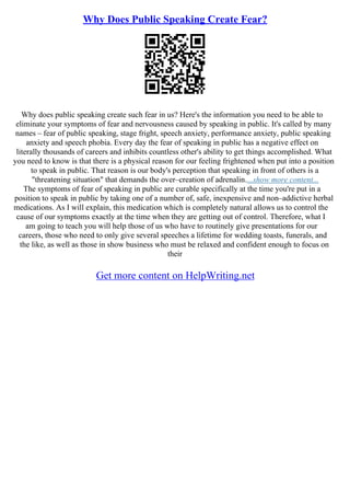 Why Does Public Speaking Create Fear?
Why does public speaking create such fear in us? Here's the information you need to be able to
eliminate your symptoms of fear and nervousness caused by speaking in public. It's called by many
names – fear of public speaking, stage fright, speech anxiety, performance anxiety, public speaking
anxiety and speech phobia. Every day the fear of speaking in public has a negative effect on
literally thousands of careers and inhibits countless other's ability to get things accomplished. What
you need to know is that there is a physical reason for our feeling frightened when put into a position
to speak in public. That reason is our body's perception that speaking in front of others is a
"threatening situation" that demands the over–creation of adrenalin....show more content...
The symptoms of fear of speaking in public are curable specifically at the time you're put in a
position to speak in public by taking one of a number of, safe, inexpensive and non–addictive herbal
medications. As I will explain, this medication which is completely natural allows us to control the
cause of our symptoms exactly at the time when they are getting out of control. Therefore, what I
am going to teach you will help those of us who have to routinely give presentations for our
careers, those who need to only give several speeches a lifetime for wedding toasts, funerals, and
the like, as well as those in show business who must be relaxed and confident enough to focus on
their
Get more content on HelpWriting.net
 