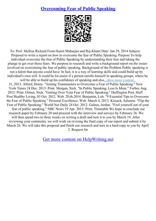 Overcoming Fear of Public Speaking
To: Prof. Mellisa Rickard From:Sumit Maharjan and Raj Khatri Date: Jan 29, 2014 Subject:
Proposal to write a report on how to overcome the fear of Public Speaking. Purpose To help
individual overcome the fear of Public Speaking by understanding their fear and taking the
plunge to get over those fears. We purpose to research and write a background report on the issues
involved on overcoming the fear of public speaking. Background of the Problem Public speaking is
not a talent that anyone could have. In fact, it is a way of learning skills and could build up by
individual's own will. It could be lot easier if a person enrolls himself in speaking groups, where he
will be able to build up his confidence of speaking and also...show more content...
31, 2013. Alford, Henry. "Joining Toastmasters to Overcome a Fear of Public Speaking." New
York Times 24 Dec. 2013: Print. Morgan, Nick. "In Public Speaking, Less Is More." Forbes Aug.
2013: Print. Ortner, Nick. "Getting Over Your Fear of Public Speaking." Huffington Post. Huff
Post Healthy Living, 03 Oct. 2012. Web. 2Feb.2014. Benjamin, Loh. "9 Essential Tips to Overcome
the Fear of Public Speaking." Personal Excellence. Web. March 4, 2013. Kissack, Julianne. "Flip the
Fear of Public Speaking." World Net Daily 24 Oct. 2012. Galnes, Jordan. "Fool yourself out of your
fear of public speaking." NBC News 19 Apr. 2013: Print. Timetable We hope to conclude our
research paper by February 20 and proceed with the interview and surveys by February 26. We
will then spend two to three weeks on writing a draft and turn it to you by March 19. After
reviewing your comments, we will work on revising the final copy of our report and submit it by
March 26. We will take this proposal and finish our research and turn in a hard copy to you by April
2. Request for
Get more content on HelpWriting.net
 