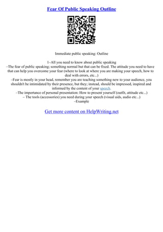 Fear Of Public Speaking Outline
Immediate public speaking: Outline
1–All you need to know about public speaking
–The fear of public speaking; something normal but that can be fixed. The attitude you need to have
that can help you overcome your fear (where to look at where you are making your speech, how to
deal with errors, etc...)
–Fear is mostly in your head, remember you are teaching something new to your audience, you
shouldn't be intimidated by their presence, but they; instead, should be impressed, inspired and
informed by the content of your speech.
–The importance of personal presentation: How to present yourself (outfit, attitude etc...)
– The tools (accessories) you need during your speech (visual aids, audio etc...)
–Example
Get more content on HelpWriting.net
 