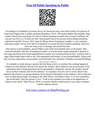 Fear Of Public Speaking In Public
According to a Chapman University survey on American fears, more than twenty–five percent of
Americans' biggest fear is public speaking (Ingraham, 2014). This ranked higher than heights, bugs,
snakes, blood, and even dying. So what is it about speaking in public that is scary? And how can
one get over this fear? It turns out that "most people tend to be anxious before doing something
important in public" (Lucas, 2015, page 9). Being afraid of speaking in public is very common,
and many people will never be able to completely overcome the fear of public speaking. However,
there are many ways to manage and control this fear.
Also known as glossophobia, speech fright is one of the most popular fears of all people. This
particular phobia is the fear of speaking in public or in some cases simply speaking in general. It
can range anywhere from minor apprehension to panic or even being frozen in fear. A person who is
stage fright might forget what to say, feel unprepared and unsure, or just uncomfortable. Along with
that, one may experience sweaty palms, increased heart rate, shortness of breath, increased breathing,
...show more content...
If a mistake is made during a speech, the best thing to do is to continue like nothing happened.
Chances are the audience did not even notice the mistake. Most audiences are concentrated on the
information that is being presented, not the presentation. During the speech, the speaker should
focus on their material, and not the audience. As a speaker, the job is not to worry about if the
audience likes them or is paying attention, but to present information to the audience. One of the best
ways to help speech fright, according to Dr. Hall–Flavin, with Mayo Clinic, is to "give [oneself] a
pat on the back" after the speech is over. "Look at any mistakes you made as an opportunity to
improve your skills" (Hall–Flavin, 2014). Everyone, whether experienced or not, makes mistakes
and the audience knows
Get more content on HelpWriting.net
 
