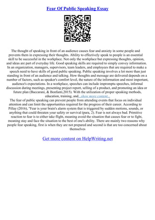 Fear Of Public Speaking Essay
The thought of speaking in front of an audience causes fear and anxiety in some people and
prevents them in expressing their thoughts. Ability to effectively speak to people is an essential
skill to be successful in the workplace. Not only the workplace but expressing thoughts, opinion,
and ideas are part of everyday life. Good speaking skills are required to simply convey information.
In an organization, managers, supervisors, team leaders, and employees that are required to make a
speech need to have skills of good public speaking. Public speaking involves a lot more than just
standing in front of an audience and talking. How thoughts and message are delivered depends on a
number of factors, such as speaker's comfort level, the nature of the information and most important,
audience's expectations. In a workplace, speeches can include impromptu speeches, informal
discussion during meetings, presenting project report, selling of a product, and promoting an idea or
future plan (Baccarani, & Bonfanti,2015). With the utilization of proper speaking methods,
education, training, and...show more content...
The fear of public speaking can prevent people from attending events that focus on individual
attention and can limit the opportunities required for the progress of their career. According to
Pillay (2016), "Fear is your brain's alarm system that is triggered by sudden motions, sounds, or
anything that could threaten your safety or survival (para, 2). Fear is not always bad. Primitive
reaction to fear is to either take flight, meaning avoid the situation that causes fear or to fight,
meaning stay and face the situation to the best of one's ability. There are mainly two reasons why
people fear speaking, first is when they are not prepared and second is that are too concerned about
themselves
Get more content on HelpWriting.net
 
