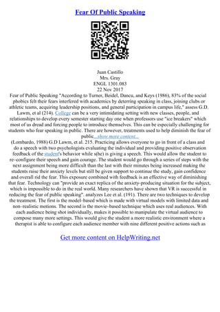 Fear Of Public Speaking
Juan Castillo
Mrs. Gray
ENGL 1301.083
22 Nov 2017
Fear of Public Speaking "According to Turner, Beidel, Dancu, and Keys (1986), 83% of the social
phobics felt their fears interfered with academics by deterring speaking in class, joining clubs or
athletic teams, acquiring leadership positions, and general participation in campus life," assess G.D.
Lawm, et al (214). College can be a very intimidating setting with new classes, people, and
relationships to develop every semester starting day one when professors use "ice breakers" which
most of us dread and forcing people to introduce themselves. This can be especially challenging for
students who fear speaking in public. There are however, treatments used to help diminish the fear of
public...show more content...
(Lombardo, 1988) G.D Lawm, et al. 215. Practicing allows everyone to go in front of a class and
do a speech with two psychologists evaluating the individual and providing positive observation
feedback of the student's behavior while s(he) is giving a speech. This would allow the student to
re–configure their speech and gain courage. The student would go through a series of steps with the
next assignment being more difficult than the last with their minutes being increased making the
students raise their anxiety levels but still be given support to continue the study, gain confidence
and overall rid the fear. This exposure combined with feedback is an effective way of diminishing
that fear. Technology can "provide an exact replica of the anxiety–producing situation for the subject,
which is impossible to do in the real world. Many researchers have shown that VR is successful in
reducing the fear of public speaking". analyzes Lee et al. (191). There are two techniques to develop
the treatment. The first is the model–based which is made with virtual models with limited data and
non–realistic motions. The second is the movie–based technique which uses real audiences. With
each audience being shot individually, makes it possible to manipulate the virtual audience to
compose many more settings. This would give the student a more realistic environment where a
therapist is able to configure each audience member with nine different positive actions such as
Get more content on HelpWriting.net
 