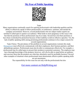 My Fear of Public Speaking
Topic
Many organizations continually search for aspiring professionals with leadership qualities and the
ability to effectively speak to fellow professionals, at conferences, seminars, and outside the
company environment. However, several professionals who are subject matter experts are
terrified if called upon to speak to an audience. What lends to more poignancy to this issue is the
fact that the positions of these professionals may be at stake. Several have lost their positions or
have been overlooked for promotion because of their inability to deliver effective speeches. Yet, the
lack of public speaking skills among promising professionals continues to be a major concern for
several organizations.
Topic Choice. The prevalence of this problem in several organizations warrants this study.
Management must effectively communicate with their employees, their business partners, and their
philanthropy partners. Professionals must also be able to communicate effectively. For example, a
professional may be called upon to present their products to potential customers. The employee may
have thorough knowledge of the products; however, will s/he be able to stand before an audience
and convince them that the products are what they absolutely need for profitable business? Several
other examples of situations where professionals must demonstrate effective public speaking skills
are not uncommon.
The responsibility for this issue lies not only with the professionals but also
Get more content on HelpWriting.net
 