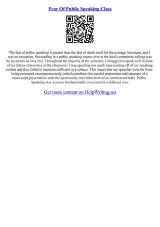 Fear Of Public Speaking Class
The fear of public speaking is greater than the fear of death itself for the average American, and I
was no exception. Succeeding in a public speaking course over at the local community college was
by no means an easy feat. Throughout the majority of the semester, I struggled to speak well in front
of my fellow classmates in the classroom: I was spending too much time reading off of my speaking
outline and thus failed to maintain sufficient eye contact. This meant that my speeches were far from
being presented extemporaneously (which combines the careful preparation and structure of a
manuscript presentation with the spontaneity and enthusiasm of an unrehearsed talk). Public
Speaking was a course fundamentally structured in a different way.
Get more content on HelpWriting.net
 