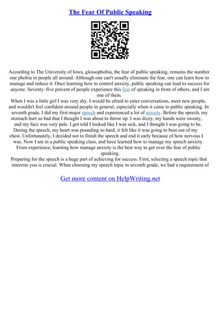 The Fear Of Public Speaking
According to The University of Iowa, glossophobia, the fear of public speaking, remains the number
one phobia in people all around. Although one can't usually eliminate the fear, one can learn how to
manage and reduce it. Once learning how to control anxiety, public speaking can lead to success for
anyone. Seventy–five percent of people experience this fear of speaking in front of others, and I am
one of them.
When I was a little girl I was very shy. I would be afraid to enter conversations, meet new people,
and wouldn't feel confident around people in general, especially when it came to public speaking. In
seventh grade, I did my first major speech and experienced a lot of anxiety. Before the speech, my
stomach hurt so bad that I thought I was about to throw up. I was dizzy, my hands were sweaty,
and my face was very pale. I got told I looked like I was sick, and I thought I was going to be.
During the speech, my heart was pounding so hard, it felt like it was going to bust out of my
chest. Unfortunately, I decided not to finish the speech and end it early because of how nervous I
was. Now I am in a public speaking class, and have learned how to manage my speech anxiety.
From experience, learning how manage anxiety is the best way to get over the fear of public
speaking.
Preparing for the speech is a huge part of achieving for success. First, selecting a speech topic that
interests you is crucial. When choosing my speech topic in seventh grade, we had a requirement of
Get more content on HelpWriting.net
 