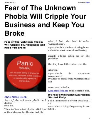January 28th, 2013                                                      Published by: Miked




Fear of The Unknown
Phobia Will Cripple Your
Business and Keep You
Broke
Fear of The Unknown Phobia                 what I had the best is called
Will Cripple Your Business and             “Agoraphobia”.
Keep You Broke                             Agoraphobia is the fear of being in an
                                           unfamiliar environment and having

                                           anxiety attacks when he or she
                                           perceives

                                           that they have little control over the

                                           situation.
                                           Agoraphobia          is     sometimes
                                           compounded
                                           by a fear of social embarrassment that
                                           can

                                           cause panic attacks.
                                           Lock arms with me and defeat this fear.
                                           My Fear of the Unknown Phobia
READ MORE HERE                             Started Early
Fear of the unknown phobia will            I don’t remember how old I was but I
destroy                                    do
your life.                                 remember 2 things happening to me
There isn’t an actual phobia called fear   when I
of the unknown but the one that fits

                                                                                         1
 