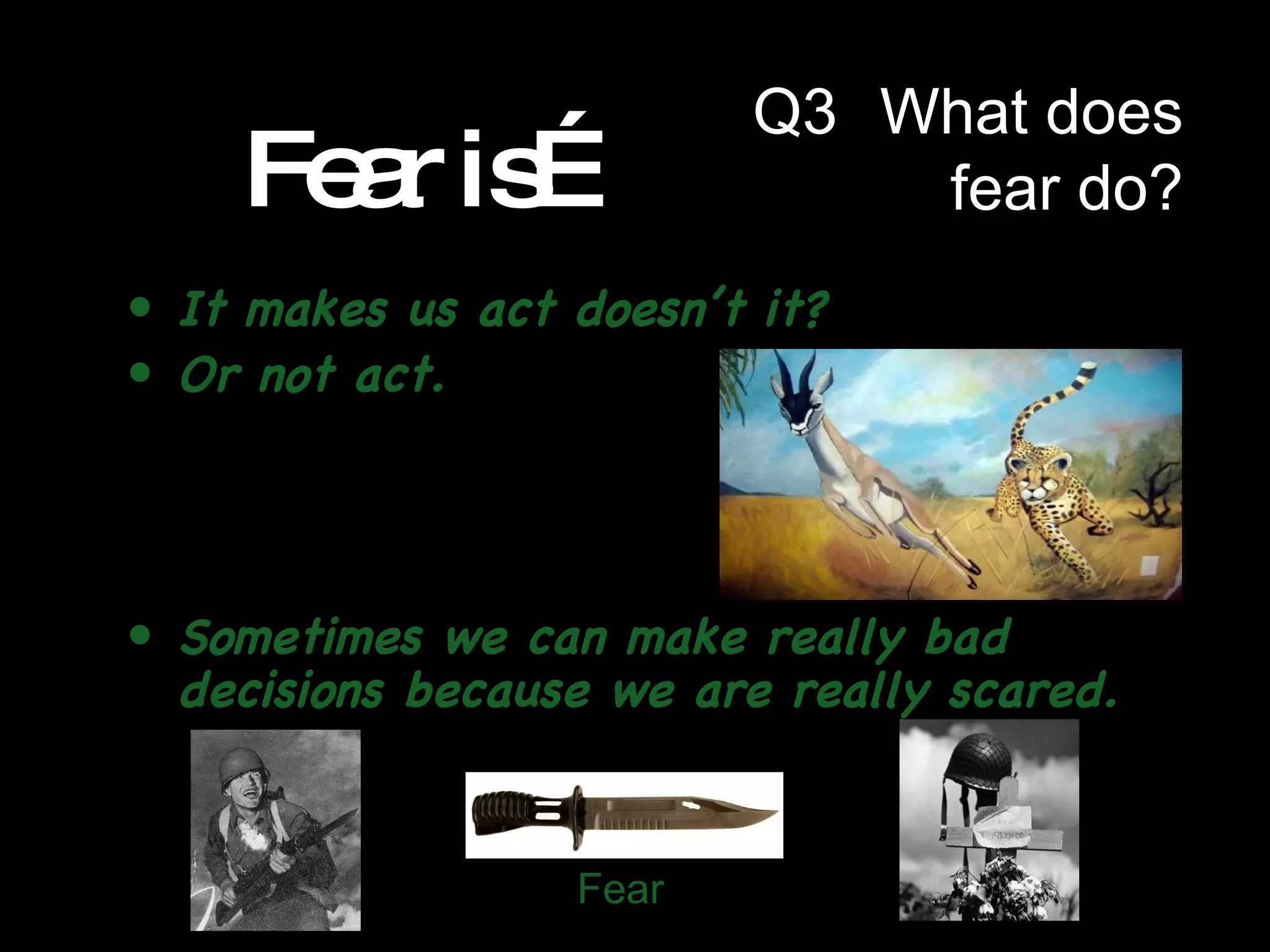 Fear is… It makes us act doesn’t it? Or not act. Sometimes we can make really bad decisions because we are really scared. Fear Q3  What does fear do? 