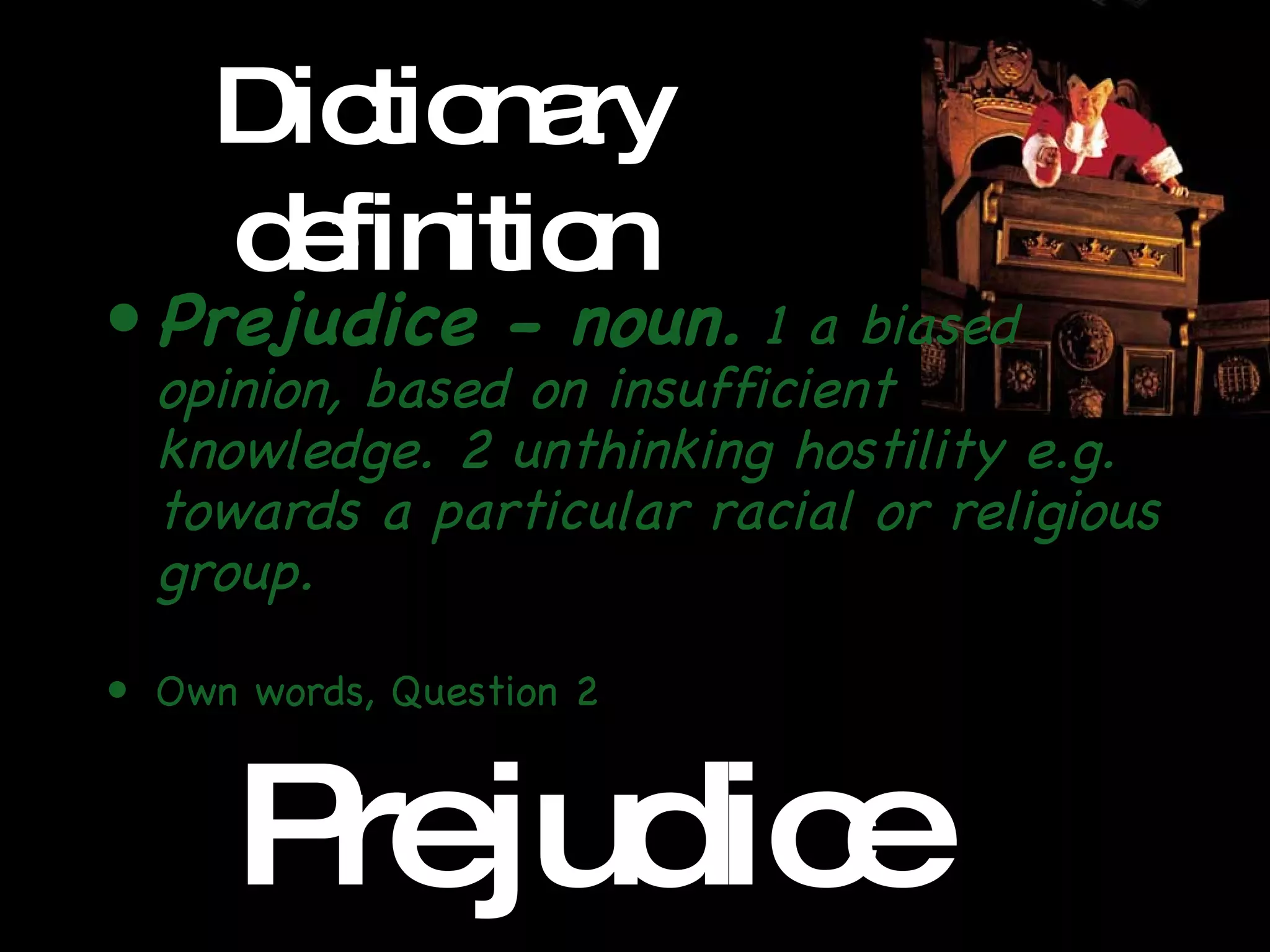 Dictionary definition Prejudice - noun.  1 a biased opinion, based on insufficient knowledge. 2 unthinking hostility e.g. towards a particular racial or religious group. Own words, Question 2 Pre jud ice 