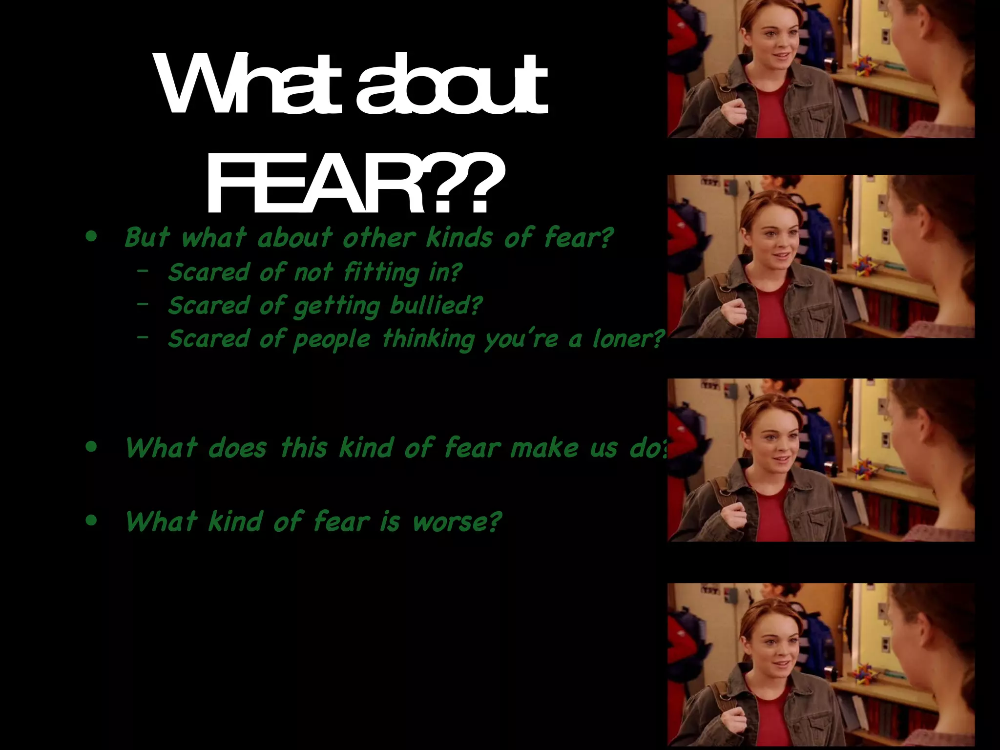 What about FEAR?? But what about other kinds of fear? Scared of not fitting in? Scared of getting bullied? Scared of people thinking you’re a loner? What does this kind of fear make us do? What kind of fear is worse? 