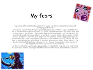 My fears
      My name is Sheyla Urueta Julio I’m 16 years old, I am in second semester of
                                     pedagogy in ENSDB
   Well, I’m a fear of many things including the darkness. When I was a child I didn’t
like to be alone because of my fears. As I said before darkness is my worst fear, and
   for this reason sometimes I can’t sleep well and it is necessary turn on the light in
   order to sleep all night long. I have to say that I usually sleep with my sisters what
    means that I don’t have my own bedroom and this has been a discussion topic at
  home because I have required my parents to have a bedroom only for me. Another
  fear is the heights but when I use to go to an amusement park I never go up in the
   great majority of attractions. I always see my friends enjoying the roller coaster or
                    the fireball but I won’t experience that scare me!.
  At this moment I am visiting the psychology in order to he help me how overcome
this problems and so can enjoy all of those wonderful things that until now ,I haven’t.
 