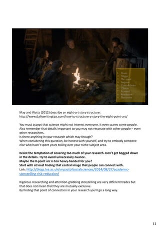 May and Watts (2012) describe an eight-art story structure:
http://www.dailywritingtips.com/how-to-structure-a-story-the-eight-point-arc/
You must accept that science might not interest everyone. It even scares some people.
Also remember that details important to you may not resonate with other people – even
other researchers.
Is there anything in your research which may though?
When considering this question, be honest with yourself, and try to embody someone
else who hasn’t spent years toiling over your niche subject area.
Resist the temptation of covering too much of your research. Don’t get bogged down
in the details. Try to avoid unnecessary nuance.
Maybe the 8-point arc is too heavy-handed for you?
Start with at least finding that central image that people can connect with.
Link: http://blogs.lse.ac.uk/impactofsocialsciences/2014/08/27/academic-
storytelling-risk-reduction/
Rigorous researching and attention-grabbing storytelling are very different trades but
that does not mean that they are mutually exclusive.
By finding that point of connection in your research you’ll go a long way.
11
 