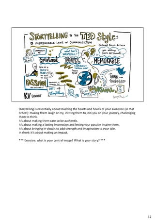 Storytelling is essentially about touching the hearts and heads of your audience (in that
order!): making them laugh or cry, inviting them to join you on your journey, challenging
them to think.
It’s about making them care so be authentic.
It’s about making a lasting impression and letting your passion inspire them.
It’s about bringing in visuals to add strength and imagination to your tale.
In short: it’s about making an impact.
*** Exercise: what is your central image? What is your story? ***
12
 