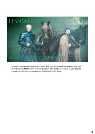 In Lesson number Four we come to terms with the fact that everyone needs help and
should surround themselves with worthy allies who bring added value to your science
engagement through their expertise. You are not in this alone.
14
 