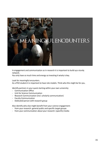 In engagement and communication as in research it is important to build up a sturdy
network.
You only have so much time and energy so investing it wisely is key.
Look for meaningful encounters.
As a PhD student it is important to have role models. Think who this might be for you.
Identify partners in your quest starting within your own university:
- Communication Office
- Unit for Science Communication
- Research Communication (incl. scholarly communication)
- Faculty Communication
- Dedicated person with research group
Also identify who else might benefit from your science engagement:
- from your research: general public and specific target groups
- from your communication about your research: (specific) media
15
 