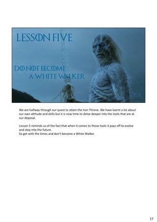 We are halfway through our quest to attain the Iron Throne. We have learnt a lot about
our own attitude and skills but it is now time to delve deeper into the tools that are at
our deposal.
Lesson 5 reminds us of the fact that when it comes to those tools it pays off to evolve
and step into the future.
So get with the times and don’t become a White Walker.
17
 