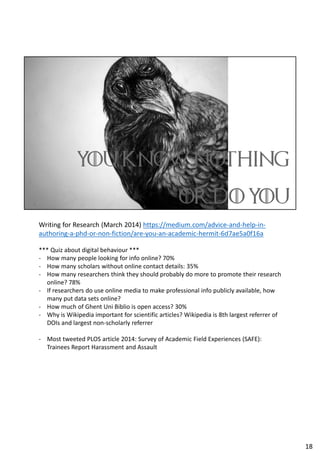 Writing for Research (March 2014) https://medium.com/advice-and-help-in-
authoring-a-phd-or-non-fiction/are-you-an-academic-hermit-6d7ae5a0f16a
*** Quiz about digital behaviour ***
- How many people looking for info online? 70%
- How many scholars without online contact details: 35%
- How many researchers think they should probably do more to promote their research
online? 78%
- If researchers do use online media to make professional info publicly available, how
many put data sets online?
- How much of Ghent Uni Biblio is open access? 30%
- Why is Wikipedia important for scientific articles? Wikipedia is 8th largest referrer of
DOIs and largest non-scholarly referrer
- Most tweeted PLOS article 2014: Survey of Academic Field Experiences (SAFE):
Trainees Report Harassment and Assault
18
 