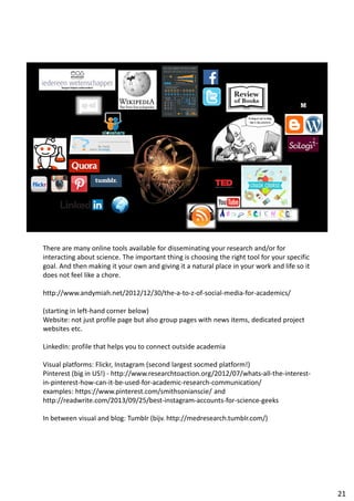 There are many online tools available for disseminating your research and/or for
interacting about science. The important thing is choosing the right tool for your specific
goal. And then making it your own and giving it a natural place in your work and life so it
does not feel like a chore.
http://www.andymiah.net/2012/12/30/the-a-to-z-of-social-media-for-academics/
(starting in left-hand corner below)
Website: not just profile page but also group pages with news items, dedicated project
websites etc.
LinkedIn: profile that helps you to connect outside academia
Visual platforms: Flickr, Instagram (second largest socmed platform!)
Pinterest (big in US!) - http://www.researchtoaction.org/2012/07/whats-all-the-interest-
in-pinterest-how-can-it-be-used-for-academic-research-communication/
examples: https://www.pinterest.com/smithsonianscie/ and
http://readwrite.com/2013/09/25/best-instagram-accounts-for-science-geeks
In between visual and blog: Tumblr (bijv. http://medresearch.tumblr.com/)
21
 