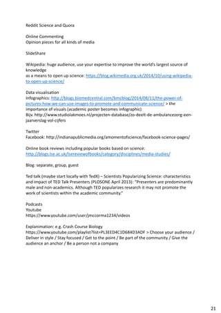 Reddit Science and Quora
Online Commenting
Opinion pieces for all kinds of media
SlideShare
Wikipedia: huge audience, use your expertise to improve the world’s largest source of
knowledge
as a means to open up science: https://blog.wikimedia.org.uk/2014/10/using-wikipedia-
to-open-up-science/
Data visualisation
Infographics: http://blogs.biomedcentral.com/bmcblog/2014/08/11/the-power-of-
pictures-how-we-can-use-images-to-promote-and-communicate-science/ > the
importance of visuals (academic poster becomes infographic)
Bijv. http://www.studiolakmoes.nl/projecten-database/zo-deelt-de-ambulancezorg-een-
jaarverslag-vol-cijfers
Twitter
Facebook: http://indianapublicmedia.org/amomentofscience/facebook-science-pages/
Online book reviews including popular books based on science:
http://blogs.lse.ac.uk/lsereviewofbooks/category/disciplines/media-studies/
Blog: separate, group, guest
Ted talk (maybe start locally with TedX) – Scientists Popularizing Science: characteristics
and impact of TED Talk Presenters (PLOSONE April 2013): “Presenters are predominantly
male and non-academics. Although TED popularizes research it may not promote the
work of scientists within the academic community.”
Podcasts
Youtube
https://www.youtube.com/user/jmccorma1234/videos
Explanimation: e.g. Crash Course Biology
https://www.youtube.com/playlist?list=PL3EED4C1D684D3ADF > Choose your audience /
Deliver in style / Stay focused / Get to the point / Be part of the community / Give the
audience an anchor / Be a person not a company
21
 