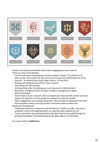 Twitter is an easy but worthwhile tool to start engaging about your research.
These are some of the benefits:
- Connect with peers and building a scholarly network. Quote: “It’s allowed me to
open up new communities for discussions and increase the interdisciplinarity of my
research.” (A network boost by M. Baker. Nature, 12 Feb 2015)
- Sharing and finding resources (think ‘open science’)
- Generating and refining ideas
- Honing writing skills: try building up a lucid argument in 140 characters!
- Reputation management (part of larger strategy in managing your digital
footprint/shadow)
- Dissemination of your research. Don’t just tweet your new scientific articles but try to
capture the attention of more people by making the content accessible.
- Public engagement and creating involvement: why not look for participants this way?
- And remember, there’s a lot of journalists and media outlets on there too…
Jobs & prof. development:
- “Following institutions, companies and individuals on Twitter can offer clues about
workplace culture and ongoing projects in a way that static website do not.”
- “Junior researchers are creating identities that don’t have to be routed through the
principal investigator.” (A network boost by M. Baker. Nature, 12 Feb 2015)
It is a great tool for conferences:
24
 