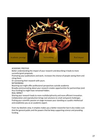 ACADEMIC PRESTIGE
Better understanding the impact of your research and describing it leads to more
succesful grant proposals.
Promoting your publications and work, increases the chance of people seeing them and
citing them.
Or connecting their research with yours.
NETWORKING
Reaching out might offer professional perspectives outside academia.
Broadly communicating about your research creates opportunities for partnerships (and
thus funding) to might have remained hidden.
REAL IMPACT
Sharing your research leads to more multidisciplinarity and more efficient innovation.
Collaboration and coproduction brings real solutions to small and grand challenges.
Putting your scientific passion on stage increases your standing as a public intellectual
and establishes you as an academic expert.
From my idealistic view, it simplies makes you a better researcher but it also makes sure
that the general public and the powers that be keep supporting science and providing
funding.
27
 