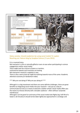 Status anxiety: should academics be using social media? D. Lupton
Reaching out. Nature blog by Soapbox Science (7 June 2012)
It is a nuanced story.
Not everyone is a fan or naturally gifted or even at ease when participating in science
engagement and/or social media.
There might even be criticism of peers or mentors.
Institutional rewards and incentives are lacking.
Not everyone’s research is applied or sexy.
There is also a worry that we might be evolving towards more of the same: Academic
attention economy (cf. Kardashian Index)
*** Why are not doing it? Why are you doing it? ***
Although it is a big investment and there are some definite challenges, there are great
benefits to integrating social media into your research – not just as a way to
communicate but also as a means to become a better scholar. Social media offers you
the means to interact directly with a broader audience – often without ‘corporate
interference’.
Although it can be great fun and many of the social media look flighty (eg. half-life of a
tweet is 18 minutes) it should not be taken lightly but approached in a strategic and
29
 