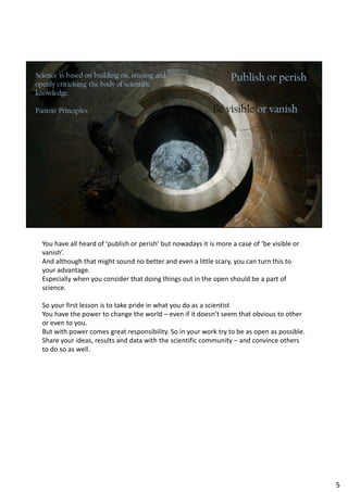 You have all heard of ‘publish or perish’ but nowadays it is more a case of ‘be visible or
vanish’.
And although that might sound no better and even a little scary, you can turn this to
your advantage.
Especially when you consider that doing things out in the open should be a part of
science.
So your first lesson is to take pride in what you do as a scientist
You have the power to change the world – even if it doesn’t seem that obvious to other
or even to you.
But with power comes great responsibility. So in your work try to be as open as possible.
Share your ideas, results and data with the scientific community – and convince others
to do so as well.
5
 