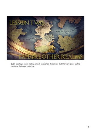 But it is not just about making a mark on science. Remember that there are other realms
out there that need exploring.
7
 