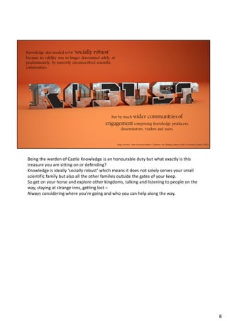 Being the warden of Castle Knowledge is an honourable duty but what exactly is this
treasure you are sitting on or defending?
Knowledge is ideally ‘socially robust’ which means it does not solely serves your small
scientific family but also all the other families outside the gates of your keep.
So get on your horse and explore other kingdoms, talking and listening to people on the
way, staying at strange inns, getting lost –
Always considering where you’re going and who you can help along the way.
8
 