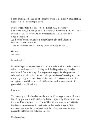 Fears and Health Needs of Patients with Diabetes: A Qualitative
Research in Rural Population
Maria Papaspurou,1 Vasiliki C. Laschou,2 Paraskevi
Partsiopoulou,3 Evangelos C. Fradelos,4 Christos F. Kleisiaris,5
Malamati A. Kalota,6 Anna Neroliatsiou,7 and Ioanna V.
Papathanasiou8
Author informationArticle notesCopyright and License
informationDisclaimer
This article has been cited by other articles in PMC.
Go to:
Abstract
Introduction:
Insulin-dependent patients are individuals with chronic disease
who are well adapted to living and dealing with any health
needs and fears arising. An important aspect in the process of
adaptation to chronic illness is the provision of nursing care in
the early stages of the disease, because this contributes to its
acceptance and the early identification and management of
potential complications.
Purpose:
To investigate the health needs and self-management problems
faced by patients with diabetes daily, especially those who use
insulin. Furthermore, purpose of this study was to investigate
the fears experienced by patients in the early stage of the
disease, but also in its subsequent development and to study
possible differences between sexes.
Methodology:
 