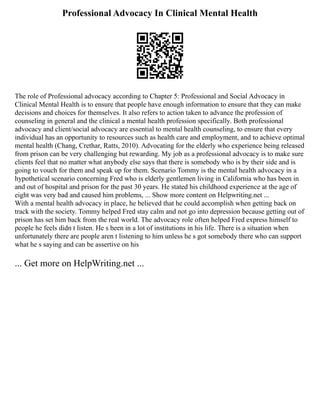 Professional Advocacy In Clinical Mental Health
The role of Professional advocacy according to Chapter 5: Professional and Social Advocacy in
Clinical Mental Health is to ensure that people have enough information to ensure that they can make
decisions and choices for themselves. It also refers to action taken to advance the profession of
counseling in general and the clinical a mental health profession specifically. Both professional
advocacy and client/social advocacy are essential to mental health counseling, to ensure that every
individual has an opportunity to resources such as health care and employment, and to achieve optimal
mental health (Chang, Crethar, Ratts, 2010). Advocating for the elderly who experience being released
from prison can be very challenging but rewarding. My job as a professional advocacy is to make sure
clients feel that no matter what anybody else says that there is somebody who is by their side and is
going to vouch for them and speak up for them. Scenario Tommy is the mental health advocacy in a
hypothetical scenario concerning Fred who is elderly gentlemen living in California who has been in
and out of hospital and prison for the past 30 years. He stated his childhood experience at the age of
eight was very bad and caused him problems, ... Show more content on Helpwriting.net ...
With a mental health advocacy in place, he believed that he could accomplish when getting back on
track with the society. Tommy helped Fred stay calm and not go into depression because getting out of
prison has set him back from the real world. The advocacy role often helped Fred express himself to
people he feels didn t listen. He s been in a lot of institutions in his life. There is a situation when
unfortunately there are people aren t listening to him unless he s got somebody there who can support
what he s saying and can be assertive on his
... Get more on HelpWriting.net ...
 