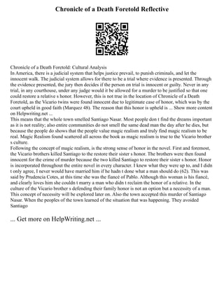 Chronicle of a Death Foretold Reflective
Chronicle of a Death Foretold: Cultural Analysis
In America, there is a judicial system that helps justice prevail, to punish criminals, and let the
innocent walk. The judicial system allows for there to be a trial where evidence is presented. Through
the evidence presented, the jury then decides if the person on trial is innocent or guilty. Never in any
trial, in any courthouse, under any judge would it be allowed for a murder to be justified so that one
could restore a relative s honor. However, this is not true in the location of Chronicle of a Death
Foretold, as the Vicario twins were found innocent due to legitimate case of honor, which was by the
court upheld in good faith (Marquez 48). The reason that this honor is upheld is ... Show more content
on Helpwriting.net ...
This means that the whole town smelled Santiago Nasar. Most people don t find the dreams important
as it is not reality; also entire communities do not smell the same dead man the day after he dies, but
because the people do shows that the people value magic realism and truly find magic realism to be
real. Magic Realism found scattered all across the book as magic realism is true to the Vicario brother
s culture.
Following the concept of magic realism, is the strong sense of honor in the novel. First and foremost,
the Vicario brothers killed Santiago to the restore their sister s honor. The brothers were then found
innocent for the crime of murder because the two killed Santiago to restore their sister s honor. Honor
is incorporated throughout the entire novel in every character. I knew what they were up to, and I didn
t only agree, I never would have married him if he hadn t done what a man should do (62). This was
said by Prudencia Cotes, at this time she was the fiancé of Pablo. Although this woman is his fiancé,
and clearly loves him she couldn t marry a man who didn t reclaim the honor of a relative. In the
culture of the Vicario brother s defending their family honor is not an option but a necessity of a man.
This concept of necessity will be explored later on. Also the town accepted this murder of Santiago
Nasar. When the peoples of the town learned of the situation that was happening. They avoided
Santiago
... Get more on HelpWriting.net ...
 
