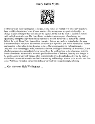 Harry Potter Myths
Mythology is an elusive connection to the past. Some stories are warped over time, fairy tales have
been retold for hundreds of years. Classic monsters, like werewolves, are particularly subject to
change as each author put their own spin on the legends. In the end, the result is a complex history
with multiple contradictions. The Harry Potter books incorporate aspects of mythology but
specifically attempt to adapt these classic creatures to modern day as well as explain the science
behind the myth. Harry Potter has multiple characters that are werewolves. Not only does the story
hint at the complex history of this creature, the author puts a political spin on her werewolves. But the
real question is, how close is this depiction to the ... Show more content on Helpwriting.net ...
Any pure silver item (dagger, bullet, candlesticks or even jewelry) will not only kill a werewolf, it will
also bring excruciating pain akin to being burned from the inside as long as the silver ends up in the
inside of the beast. Because of its assumed qualities in the time of folktales, Mercury was thought to
be useful against a werewolf because of its connections to silver. Completely destroying the heart or
the brain of a werewolf is another method but removing and burning a heart or brain is easier said than
done. Wolfsbane reputation varies from killing a werewolf on contact to simply subduing
... Get more on HelpWriting.net ...
 