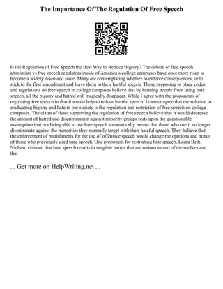 The Importance Of The Regulation Of Free Speech
Is the Regulation of Free Speech the Best Way to Reduce Bigotry? The debate of free speech
absolutists vs free speech regulators inside of America s college campuses have once more risen to
become a widely discussed issue. Many are contemplating whether to enforce consequences, or to
stick to the first amendment and leave them to their hurtful speech. Those proposing to place codes
and regulations on free speech in college campuses believe that by banning people from using hate
speech, all the bigotry and hatred will magically disappear. While I agree with the proponents of
regulating free speech in that it would help to reduce hurtful speech, I cannot agree that the solution to
eradicating bigotry and hate in our society is the regulation and restriction of free speech on college
campuses. The claim of those supporting the regulation of free speech believe that it would decrease
the amount of hatred and discrimination against minority groups rests upon the questionable
assumption that not being able to use hate speech automatically means that those who use it no longer
discriminate against the minorities they normally target with their hateful speech. They believe that
the enforcement of punishments for the use of offensive speech would change the opinions and minds
of those who previously used hate speech. One proponent for restricting hate speech, Laura Beth
Nielsen, claimed that hate speech results in tangible harms that are serious in and of themselves and
that
... Get more on HelpWriting.net ...
 