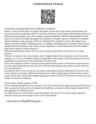 Carnival Porter 5 Forces
CARNIVAL CORPORATION PLC PORTER S 5 FORCES
Porter s 5 forces model allows to analyse the factors outside the Cruise industry that influence the
nature of Carnival competition within it, the forces inside the Cruise industry that influence the way in
which Carnival compete, and so the company s likely profitability. With an understanding of where
power lies, Carnival can take advantages of a situation of strength, improve a situation of weakness
and avoid taking wrong strategies. Porter has identified five competitive forces that shape every
industry and every market: bargaining power of suppliers, bargaining power of buyers, threat of new
entrants, threat of substitutes and rivalry among competitors. A sixth element has also been added ...
Show more content on Helpwriting.net ...
With this considerations buyers have low price sensitivity that allow Carnival to have a strong
position.
Carnival is a leader in the cruise industry and it s highly likely that the consumers would select this
company; as it is also a branded company recognizable on the market it allow the process of word of
mouth that lessen the power of the consumers from their self.
Even if the company can have a strong position against its buyers due to the business characteristics
the close relationship that the customers have with the travel agencies gives their a greater influence
over the ticket price.
In summary, the low price sensitivity, low buyer concentration and the leadership of Carnival in the
cruise industry on one hand enhances the buyer power while a high degree of involvement of travel
agency on the other reduces their bargaining power, the power of buyer of the buyers in the cruise line
market of Carnival is moderate.
Threat of new entrants category. LOW
Factors affecting the ability of new comers to enter the market include capital requirements and cost of
fuel, economies of scale, access to channels of distribution, constraint of brand equity, threat of M A
and regulation on Maritime cruises.
It is difficult for new cruise lines to enter this market since the level of star up capital required is
extremely high given the average cost of a cruise ship and the
... Get more on HelpWriting.net ...
 