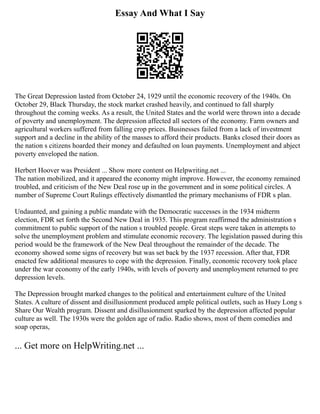 Essay And What I Say
The Great Depression lasted from October 24, 1929 until the economic recovery of the 1940s. On
October 29, Black Thursday, the stock market crashed heavily, and continued to fall sharply
throughout the coming weeks. As a result, the United States and the world were thrown into a decade
of poverty and unemployment. The depression affected all sectors of the economy. Farm owners and
agricultural workers suffered from falling crop prices. Businesses failed from a lack of investment
support and a decline in the ability of the masses to afford their products. Banks closed their doors as
the nation s citizens hoarded their money and defaulted on loan payments. Unemployment and abject
poverty enveloped the nation.
Herbert Hoover was President ... Show more content on Helpwriting.net ...
The nation mobilized, and it appeared the economy might improve. However, the economy remained
troubled, and criticism of the New Deal rose up in the government and in some political circles. A
number of Supreme Court Rulings effectively dismantled the primary mechanisms of FDR s plan.
Undaunted, and gaining a public mandate with the Democratic successes in the 1934 midterm
election, FDR set forth the Second New Deal in 1935. This program reaffirmed the administration s
commitment to public support of the nation s troubled people. Great steps were taken in attempts to
solve the unemployment problem and stimulate economic recovery. The legislation passed during this
period would be the framework of the New Deal throughout the remainder of the decade. The
economy showed some signs of recovery but was set back by the 1937 recession. After that, FDR
enacted few additional measures to cope with the depression. Finally, economic recovery took place
under the war economy of the early 1940s, with levels of poverty and unemployment returned to pre
depression levels.
The Depression brought marked changes to the political and entertainment culture of the United
States. A culture of dissent and disillusionment produced ample political outlets, such as Huey Long s
Share Our Wealth program. Dissent and disillusionment sparked by the depression affected popular
culture as well. The 1930s were the golden age of radio. Radio shows, most of them comedies and
soap operas,
... Get more on HelpWriting.net ...
 