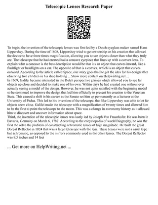 Telescopic Lenses Research Paper
To begin, the invention of the telescopic lenses was first led by a Dutch eyeglass maker named Hans
Lippershey. During the time of 1608, Lippershey tried to get ownership on his creation that allowed
the device to have three times magnification, allowing you to see objects closer than what they truly
are. The telescope that he had created had a concave eyepiece that lines up with a convex lens. To
explain what a concave is the best description would be that it s an object that curves inward, like a
flashlight or headlights on a car. The opposite of that is a convex, which is an object that curves
outward. According to the article called Space, one story goes that he got the idea for his design after
observing two children in his shop holding ... Show more content on Helpwriting.net ...
In 1609, Galilei became interested in the Dutch perspective glasses which allowed you to see far
objects up close and decided to make one of his own. Within days he had created one without ever
actually seeing a model of the design. However, he was not quite satisfied with the beginning model
so he continued to improve the design that led him officially to present his creation to the Venetian
State. This caused a shift in his career as the Senate set him up permanently as a lecturer at the
University of Padua. This led to his invention of the telescope, that like Lippershey was able to let far
objects seem close. Galilei made the telescope with a magnification of twenty times and allowed him
to be the first to point the telescope to the moon. This was a change in astronomy history as it allowed
him to discover and uncover information about space.
Third, the invention of the telescopic lenses was lastly led by Joseph Von Fraunhofer. He was born in
Bavaria, Germany on March 6, 1787. According to the encyclopedia of world Biography, he was the
first the solve the problem of constructing achromatic lenses of high magnitude. He built the great
Dorpat Reflector in 1824 that was a large telescope with the lens. These lenses were not a usual type
but achromatic, as opposed to the mirrors commonly used in the other lenses. The Dorpat Reflector
was 9.5 inches and 14 feet
... Get more on HelpWriting.net ...
 