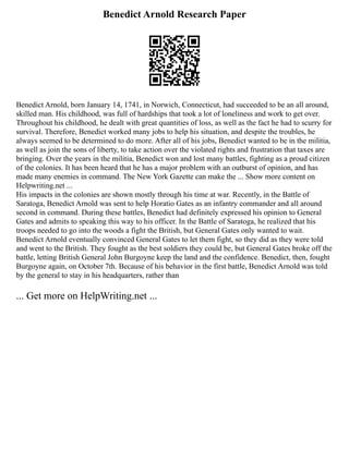 Benedict Arnold Research Paper
Benedict Arnold, born January 14, 1741, in Norwich, Connecticut, had succeeded to be an all around,
skilled man. His childhood, was full of hardships that took a lot of loneliness and work to get over.
Throughout his childhood, he dealt with great quantities of loss, as well as the fact he had to scurry for
survival. Therefore, Benedict worked many jobs to help his situation, and despite the troubles, he
always seemed to be determined to do more. After all of his jobs, Benedict wanted to be in the militia,
as well as join the sons of liberty, to take action over the violated rights and frustration that taxes are
bringing. Over the years in the militia, Benedict won and lost many battles, fighting as a proud citizen
of the colonies. It has been heard that he has a major problem with an outburst of opinion, and has
made many enemies in command. The New York Gazette can make the ... Show more content on
Helpwriting.net ...
His impacts in the colonies are shown mostly through his time at war. Recently, in the Battle of
Saratoga, Benedict Arnold was sent to help Horatio Gates as an infantry commander and all around
second in command. During these battles, Benedict had definitely expressed his opinion to General
Gates and admits to speaking this way to his officer. In the Battle of Saratoga, he realized that his
troops needed to go into the woods a fight the British, but General Gates only wanted to wait.
Benedict Arnold eventually convinced General Gates to let them fight, so they did as they were told
and went to the British. They fought as the best soldiers they could be, but General Gates broke off the
battle, letting British General John Burgoyne keep the land and the confidence. Benedict, then, fought
Burgoyne again, on October 7th. Because of his behavior in the first battle, Benedict Arnold was told
by the general to stay in his headquarters, rather than
... Get more on HelpWriting.net ...
 