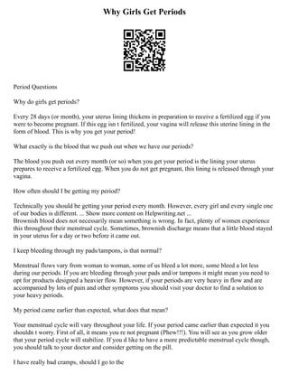 Why Girls Get Periods
Period Questions
Why do girls get periods?
Every 28 days (or month), your uterus lining thickens in preparation to receive a fertilized egg if you
were to become pregnant. If this egg isn t fertilized, your vagina will release this uterine lining in the
form of blood. This is why you get your period!
What exactly is the blood that we push out when we have our periods?
The blood you push out every month (or so) when you get your period is the lining your uterus
prepares to receive a fertilized egg. When you do not get pregnant, this lining is released through your
vagina.
How often should I be getting my period?
Technically you should be getting your period every month. However, every girl and every single one
of our bodies is different. ... Show more content on Helpwriting.net ...
Brownish blood does not necessarily mean something is wrong. In fact, plenty of women experience
this throughout their menstrual cycle. Sometimes, brownish discharge means that a little blood stayed
in your uterus for a day or two before it came out.
I keep bleeding through my pads/tampons, is that normal?
Menstrual flows vary from woman to woman, some of us bleed a lot more, some bleed a lot less
during our periods. If you are bleeding through your pads and/or tampons it might mean you need to
opt for products designed a heavier flow. However, if your periods are very heavy in flow and are
accompanied by lots of pain and other symptoms you should visit your doctor to find a solution to
your heavy periods.
My period came earlier than expected, what does that mean?
Your menstrual cycle will vary throughout your life. If your period came earlier than expected it you
shouldn t worry. First of all, it means you re not pregnant (Phew!!!). You will see as you grow older
that your period cycle will stabilize. If you d like to have a more predictable menstrual cycle though,
you should talk to your doctor and consider getting on the pill.
I have really bad cramps, should I go to the
 
