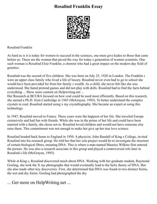 Rosalind Franklin Essay
Rosalind Franklin
As hard as is it is today for women to succeed in the sciences, one must give kudos to those that came
before us. These are the women that paved the way for today s generation of women scientists. One
such woman is Rosalind Elsie Franklin, a chemist who had a great impact on the modern day field of
genetics.
Rosalind was the second of five children. She was born on July 25, 1920 in London. The Franklin s
were an upper class family who lived a life of luxury. Rosalind never even had to go to school she
would have been provided for from her family s wealth. As a child, she never felt like she was
understood. She hated pretend games and did not play with dolls. Rosalind had to find the facts behind
everything ... Show more content on Helpwriting.net ...
Her Research at BCURA focused on how coal could be used most efficiently. Based on this research,
she earned a Ph.D. from Cambridge in 1945 (McGrayne, 1993). To better understand the complex
crystals in coal, Rosalind started using x ray crystallography. She became an expert at using this
technology.
In 1947, Rosalind moved to France. These years were the happiest of her life. She traveled Europe
extensively and had fun with friends. While she was in the prime of her life and could have been
married with a family, she chose not to. Rosalind loved children and would not have someone else
raise them. This commitment was not enough to make her give up her true love science.
Rosalind headed back home to England in 1950. A physicist, John Randall of King s College, invited
Rosalind into his research group. He told her that her sole project would be to investigate the structure
of certain biological fibres, meaning DNA. This is where a man named Maurice Wilkins first entered
the picture. He was also a research associate in this group and played a controversial role later in
Rosalind s life (McGrayne, 1993).
While at King s, Rosalind discovered much about DNA. Working with her graduate student, Raymond
Gosling, she took the X ray photographs that would eventually lead to the helix theory of DNA. But
she also made other key discoveries. First, she determined that DNA was found in two distinct forms,
the wet and dry forms. Gosling had photographed the dry
... Get more on HelpWriting.net ...
 