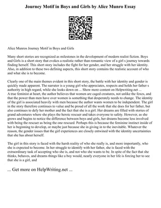 Journey Motif in Boys and Girls by Alice Munro Essay
Alice Munros Journey Motif in Boys and Girls
Many short stories are recognized as milestones in the development of modern realist fiction. Boys
and Girls is a short story that evokes a realistic rather than romantic view of a girl s journey towards
finding herself. This short story includes the fight for her gender, and her struggle with her identity.
Also, in addition to these two defining aspects, this short story contains the realistic account of who
and what she is to become.
Clearly one of the main themes evident in this short story, the battle with her identity and gender is
quickly made apparent. The narrator is a young girl who appreciates, respects and holds her father s
authority in high regard, while she looks down on ... Show more content on Helpwriting.net ...
A true feminist at heart, the author believes that women are caged creatures, not unlike the foxes, and
that the power than men have over women is something that desperately needs to change. The identity
of the girl is associated heavily with men because the author wants women to be independent. The girl
in the story therefore continues to value and be proud of all the work that she does for her father, but
also continues to defy her mother and the fact that she is a girl. Her dreams are filled with stories of
grand adventures where she plays the heroic rescuer and takes everyone to safety. However, as she
grows and begins to notice the difference between boys and girls, her dreams become less involved
with being the rescuer as being the one rescued. Perhaps this is because the feminine instinct inside of
her is beginning to develop, or maybe just because she in giving in to the inevitable. Whatever the
reason, the gender issues that the girl experiences are closely entwined with the identity uncertainties
that she has about herself.
The girl in this story is faced with the harsh reality of who she really is, and more importantly, who
she is expected to become. In her struggle to identify with her father, she is faced with the
extraordinary task of accepting who she is, and not who she wants to be. In spite of the fact that she
thinks, behaves, and dreams things like a boy would, nearly everyone in her life is forcing her to see
that she is a girl, and
... Get more on HelpWriting.net ...
 