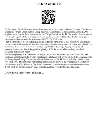 Tic Tac And The Tac
Tic Tac is one of the leading producers of breath mints in the country. It is owned by one of the largest
companies, Ferrero Group. Ferrero Group has over 36 companies, 15 factories and almost 20,000
employees working for them around the world. The products from the Tic Tac product line are sold all
over the globe particularly in Europe, Australia, South America, and the USA. Tic Tac has experienced
great appreciation and sales for it product called Tic Tac Chill mints.
The Chill mints have a new and unique design and mints were larger in size themselves than regular
Tic Tac mints. Additionally, Tic Tac uses natural sweetener attracting more diet conscious and diabetic
customers. This new product has a versatile design that has flip top packaging unlike the other
products. At the same time, it keeps the originality of Tic Tac mints while retaining the classic
packaging and product image.
With the adoption of new flavors and packaging, we need to weigh both the benefits and the risks
associated with changing the product s packaging. Lets begin with laying out the risks associated with
the change in packaging. The excerpt tells us that the market for Tic Tac breath mints has increased
ever since 1969. This indicates that the breath mints are not a new to the world product. Customers
have seen this product before, in fact, breath mints are a convenience product for many consumers.
Breath mints are in there maturity stage in the product life cycle. In this stage new users
... Get more on HelpWriting.net ...
 