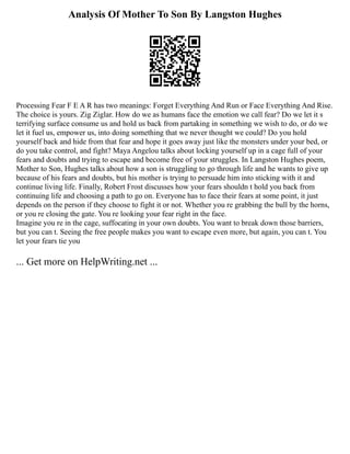 Analysis Of Mother To Son By Langston Hughes
Processing Fear F E A R has two meanings: Forget Everything And Run or Face Everything And Rise.
The choice is yours. Zig Ziglar. How do we as humans face the emotion we call fear? Do we let it s
terrifying surface consume us and hold us back from partaking in something we wish to do, or do we
let it fuel us, empower us, into doing something that we never thought we could? Do you hold
yourself back and hide from that fear and hope it goes away just like the monsters under your bed, or
do you take control, and fight? Maya Angelou talks about locking yourself up in a cage full of your
fears and doubts and trying to escape and become free of your struggles. In Langston Hughes poem,
Mother to Son, Hughes talks about how a son is struggling to go through life and he wants to give up
because of his fears and doubts, but his mother is trying to persuade him into sticking with it and
continue living life. Finally, Robert Frost discusses how your fears shouldn t hold you back from
continuing life and choosing a path to go on. Everyone has to face their fears at some point, it just
depends on the person if they choose to fight it or not. Whether you re grabbing the bull by the horns,
or you re closing the gate. You re looking your fear right in the face.
Imagine you re in the cage, suffocating in your own doubts. You want to break down those barriers,
but you can t. Seeing the free people makes you want to escape even more, but again, you can t. You
let your fears tie you
... Get more on HelpWriting.net ...
 