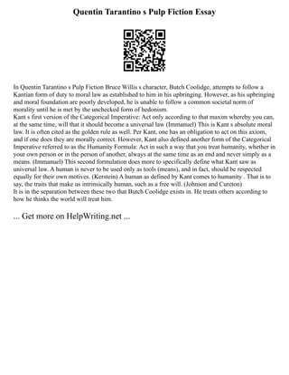 Quentin Tarantino s Pulp Fiction Essay
In Quentin Tarantino s Pulp Fiction Bruce Willis s character, Butch Coolidge, attempts to follow a
Kantian form of duty to moral law as established to him in his upbringing. However, as his upbringing
and moral foundation are poorly developed, he is unable to follow a common societal norm of
morality until he is met by the unchecked form of hedonism.
Kant s first version of the Categorical Imperative: Act only according to that maxim whereby you can,
at the same time, will that it should become a universal law (Immanuel) This is Kant s absolute moral
law. It is often cited as the golden rule as well. Per Kant, one has an obligation to act on this axiom,
and if one does they are morally correct. However, Kant also defined another form of the Categorical
Imperative referred to as the Humanity Formula: Act in such a way that you treat humanity, whether in
your own person or in the person of another, always at the same time as an end and never simply as a
means. (Immanuel) This second formulation does more to specifically define what Kant saw as
universal law. A human is never to be used only as tools (means), and in fact, should be respected
equally for their own motives. (Kerstein) A human as defined by Kant comes to humanity . That is to
say, the traits that make us intrinsically human, such as a free will. (Johnson and Cureton)
It is in the separation between these two that Butch Coolidge exists in. He treats others according to
how he thinks the world will treat him.
... Get more on HelpWriting.net ...
 