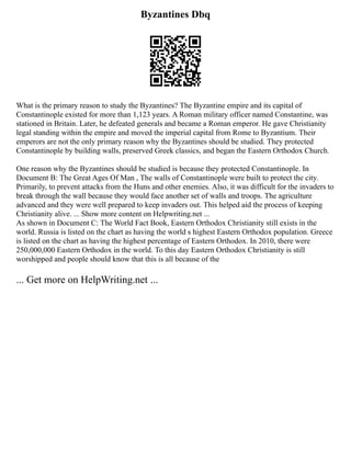 Byzantines Dbq
What is the primary reason to study the Byzantines? The Byzantine empire and its capital of
Constantinople existed for more than 1,123 years. A Roman military officer named Constantine, was
stationed in Britain. Later, he defeated generals and became a Roman emperor. He gave Christianity
legal standing within the empire and moved the imperial capital from Rome to Byzantium. Their
emperors are not the only primary reason why the Byzantines should be studied. They protected
Constantinople by building walls, preserved Greek classics, and began the Eastern Orthodox Church.
One reason why the Byzantines should be studied is because they protected Constantinople. In
Document B: The Great Ages Of Man , The walls of Constantinople were built to protect the city.
Primarily, to prevent attacks from the Huns and other enemies. Also, it was difficult for the invaders to
break through the wall because they would face another set of walls and troops. The agriculture
advanced and they were well prepared to keep invaders out. This helped aid the process of keeping
Christianity alive. ... Show more content on Helpwriting.net ...
As shown in Document C: The World Fact Book, Eastern Orthodox Christianity still exists in the
world. Russia is listed on the chart as having the world s highest Eastern Orthodox population. Greece
is listed on the chart as having the highest percentage of Eastern Orthodox. In 2010, there were
250,000,000 Eastern Orthodox in the world. To this day Eastern Orthodox Christianity is still
worshipped and people should know that this is all because of the
... Get more on HelpWriting.net ...
 