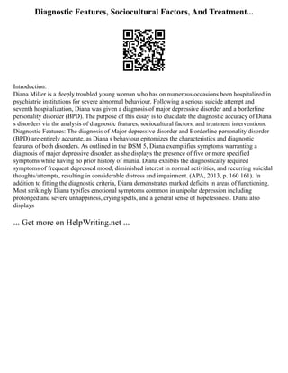 Diagnostic Features, Sociocultural Factors, And Treatment...
Introduction:
Diana Miller is a deeply troubled young woman who has on numerous occasions been hospitalized in
psychiatric institutions for severe abnormal behaviour. Following a serious suicide attempt and
seventh hospitalization, Diana was given a diagnosis of major depressive disorder and a borderline
personality disorder (BPD). The purpose of this essay is to elucidate the diagnostic accuracy of Diana
s disorders via the analysis of diagnostic features, sociocultural factors, and treatment interventions.
Diagnostic Features: The diagnosis of Major depressive disorder and Borderline personality disorder
(BPD) are entirely accurate, as Diana s behaviour epitomizes the characteristics and diagnostic
features of both disorders. As outlined in the DSM 5, Diana exemplifies symptoms warranting a
diagnosis of major depressive disorder, as she displays the presence of five or more specified
symptoms while having no prior history of mania. Diana exhibits the diagnostically required
symptoms of frequent depressed mood, diminished interest in normal activities, and recurring suicidal
thoughts/attempts, resulting in considerable distress and impairment. (APA, 2013, p. 160 161). In
addition to fitting the diagnostic criteria, Diana demonstrates marked deficits in areas of functioning.
Most strikingly Diana typifies emotional symptoms common in unipolar depression including
prolonged and severe unhappiness, crying spells, and a general sense of hopelessness. Diana also
displays
... Get more on HelpWriting.net ...
 