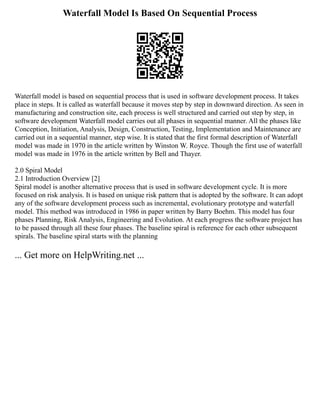 Waterfall Model Is Based On Sequential Process
Waterfall model is based on sequential process that is used in software development process. It takes
place in steps. It is called as waterfall because it moves step by step in downward direction. As seen in
manufacturing and construction site, each process is well structured and carried out step by step, in
software development Waterfall model carries out all phases in sequential manner. All the phases like
Conception, Initiation, Analysis, Design, Construction, Testing, Implementation and Maintenance are
carried out in a sequential manner, step wise. It is stated that the first formal description of Waterfall
model was made in 1970 in the article written by Winston W. Royce. Though the first use of waterfall
model was made in 1976 in the article written by Bell and Thayer.
2.0 Spiral Model
2.1 Introduction Overview [2]
Spiral model is another alternative process that is used in software development cycle. It is more
focused on risk analysis. It is based on unique risk pattern that is adopted by the software. It can adopt
any of the software development process such as incremental, evolutionary prototype and waterfall
model. This method was introduced in 1986 in paper written by Barry Boehm. This model has four
phases Planning, Risk Analysis, Engineering and Evolution. At each progress the software project has
to be passed through all these four phases. The baseline spiral is reference for each other subsequent
spirals. The baseline spiral starts with the planning
... Get more on HelpWriting.net ...
 