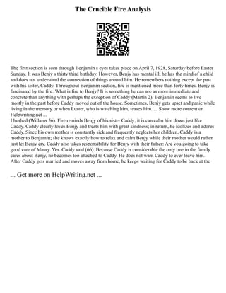 The Crucible Fire Analysis
The first section is seen through Benjamin s eyes takes place on April 7, 1928, Saturday before Easter
Sunday. It was Benjy s thirty third birthday. However, Benjy has mental ill; he has the mind of a child
and does not understand the connection of things around him. He remembers nothing except the past
with his sister, Caddy. Throughout Benjamin section, fire is mentioned more than forty times. Benjy is
fascinated by the fire: What is fire to Benjy? It is something he can see as more immediate and
concrete than anything with perhaps the exception of Caddy (Martin 2). Benjamin seems to live
mostly in the past before Caddy moved out of the house. Sometimes, Benjy gets upset and panic while
living in the memory or when Luster, who is watching him, teases him. ... Show more content on
Helpwriting.net ...
I hushed (Willams 56). Fire reminds Benjy of his sister Caddy; it is can calm him down just like
Caddy. Caddy clearly loves Benjy and treats him with great kindness; in return, he idolizes and adores
Caddy. Since his own mother is constantly sick and frequently neglects her children, Caddy is a
mother to Benjamin; she knows exactly how to relax and calm Benjy while their mother would rather
just let Benjy cry. Caddy also takes responsibility for Benjy with their father: Are you going to take
good care of Maury. Yes. Caddy said (66). Because Caddy is considerable the only one in the family
cares about Benjy, he becomes too attached to Caddy. He does not want Caddy to ever leave him.
After Caddy gets married and moves away from home, he keeps waiting for Caddy to be back at the
... Get more on HelpWriting.net ...
 
