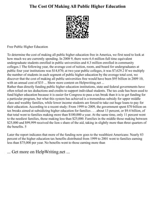 The Cost Of Making All Public Higher Education
Free Public Higher Education
To determine the cost of making all public higher education free in America, we first need to look at
how much we are currently spending. In 2008 9, there were 6.4 million full time equivalent
undergraduate students enrolled in public universities and 4.3 million enrolled in community
colleges.1 The following year, the average cost of tuition, room, and board for undergraduates at
public four year institutions was $14,870; at two year public colleges, it was $7,629.2 If we multiply
the number of students in each segment of public higher education by the average total cost, we
discover that the cost of making all public universities free would have been $95 billion in 2009 10,
with an annual cost of $33 ... Show more content on Helpwriting.net ...
Rather than directly funding public higher education institutions, state and federal governments have
often relied on tax deductions and credits to support individual students. The tax code has been used to
fund higher education because it is easier for Congress to pass a tax break than it is to get funding for
a particular program, but what this system has achieved is a tremendous subsidy for upper middle
class and wealthy families, while lower income students are forced to take out huge loans to pay for
their education. According to a recent study: From 1999 to 2009, the govern­
ment spent $70 billion on
tax breaks aimed at subsidizing higher educa­
tion for families . . . about 13 percent, or $9.4 billion, of
that total went to families making more than $100,000 a year. At the same time, only 11 per­
cent went
to the neediest families, those making less than $25,000. Fami­
lies in the middle those making between
$25,000 and $99,999 received the lion s share of the aid, taking in slightly more than three quarters of
the benefits. 5
Later the report indicates that more of the funding now goes to the wealthiest Americans: Nearly 83
percent of the higher education tax benefits distributed from 1999 to 2001 went to families earning
less than $75,000 per year. No benefits went to those earning more than
... Get more on HelpWriting.net ...
 