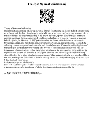 Theory of Operant Conditioning
Theory of Operant Conditioning
Instrumental conditioning, otherwise known as operant conditioning is a theory that B.F Skinner came
up with and is defined as a learning process by which the consequence of an operant response affects
the likelihood of the response recurring in the future. Basically, operant conditioning is a stimulus
response prototype that when reinforced, conditions individuals or organisms response to a desired
behavior (Huitt, W., Hummel, J., 1997) Our behaviors are shaped to be desirable or undesirable
through reinforcements, punishment and extermination. Overall, operant conditioning is seen to be
voluntary reaction that precedes the stimulus and the reinforcement. Classical conditioning is one of
the techniques used in behavioral training. The process of classical conditioning works with the
introduction of neutral stimuli before the original stimulus and the same reaction is elicited from the
organism even without the presence of the original stimulus. The Pavlov dog salivated with every
sight of food as the original stimulus for the salivation. When a neutral stimulus was introduced like a
bell that was rang each time before it was fed, the dog started salivating at the ringing of the bell even
before the food was availed.
Positive and negative reinforcement
Introduction of the negative reinforcement to construe behavior entails removal of an unfavorable
events or outcomes after the display of a behavior. A response is strengthened by the
... Get more on HelpWriting.net ...
 
